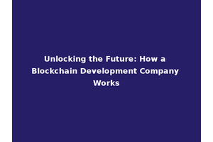 Unlocking the Future: How a Blockchain Development Company Works