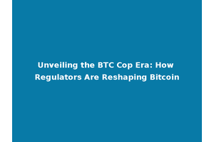 Unveiling the BTC Cop Era: How Regulators Are Reshaping Bitcoin