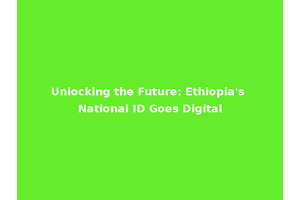 Unlocking the Future: Ethiopia's National ID Goes Digital